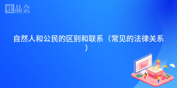 自然人和公民的区别和联系（常见的法律关系）