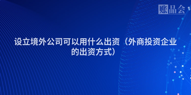 设立境外公司可以用什么出资（外商投资企业的出资方式）