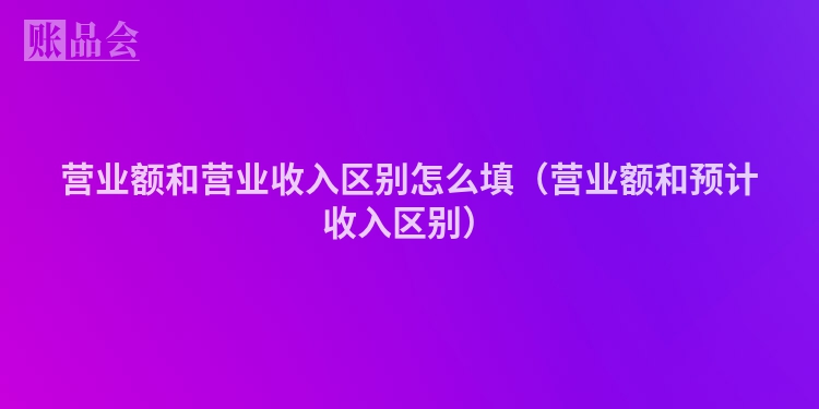 营业额和营业收入区别怎么填（营业额和预计收入区别）
