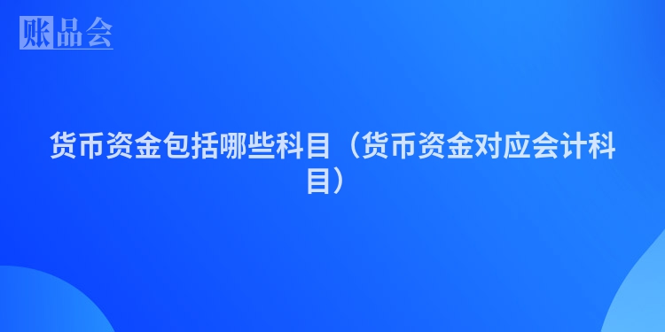 货币资金包括哪些科目（货币资金对应会计科目）