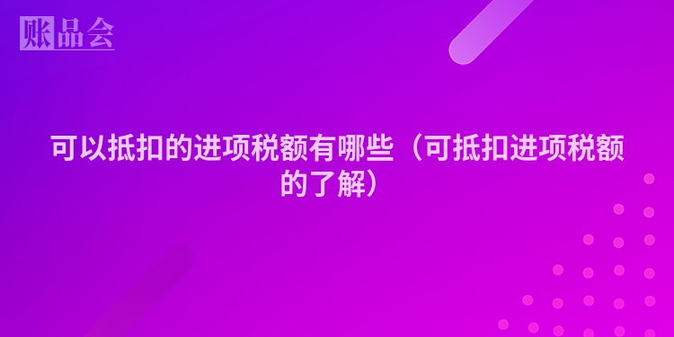 可以抵扣的进项税额有哪些（可抵扣进项税额的了解）