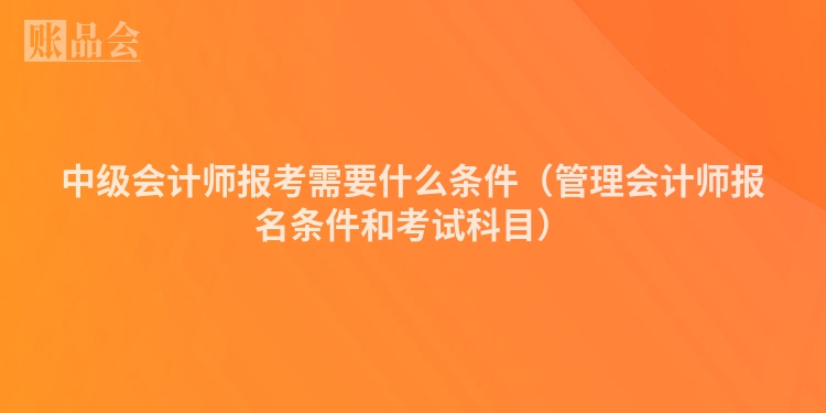 中级会计师报考需要什么条件（管理会计师报名条件和考试科目）