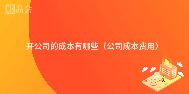 开公司的成本有哪些（公司成本费用）