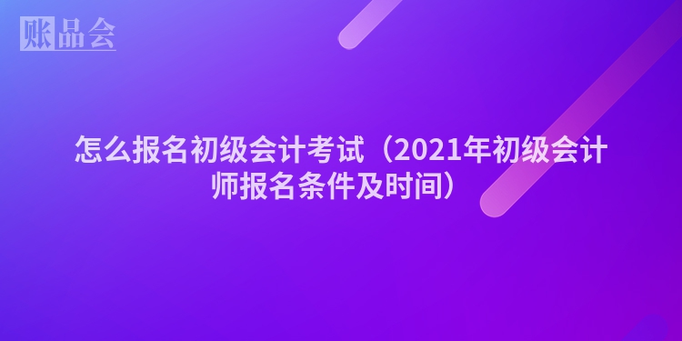 怎么报名初级会计考试（2021年初级会计师报名条件及时间）