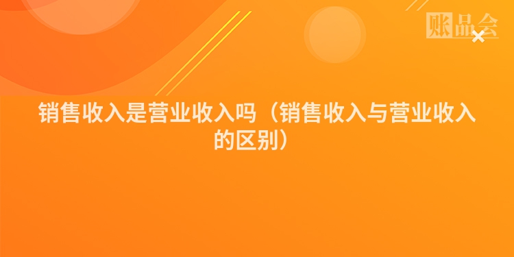 销售收入是营业收入吗（销售收入与营业收入的区别）