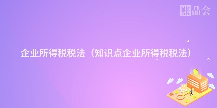 企业所得税税法(知识点企业所得税税法)
