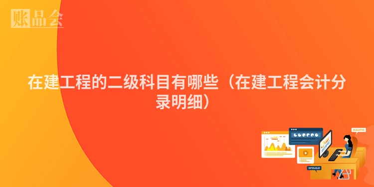 在建工程的二级科目有哪些（在建工程会计分录明细）