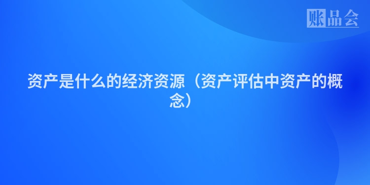 资产是什么的经济资源（资产评估中资产的概念）