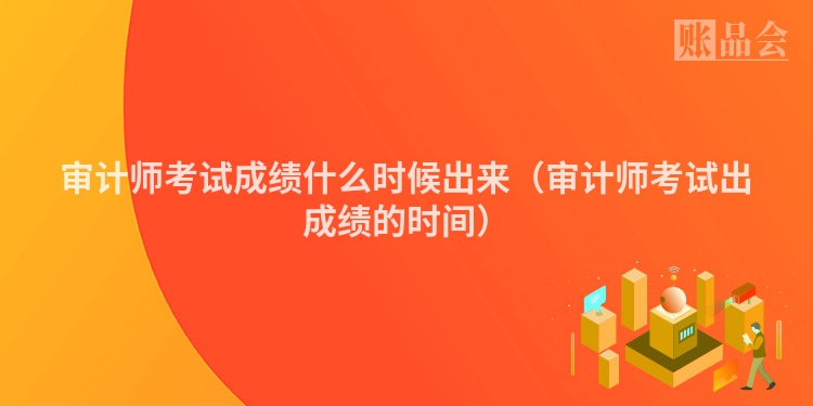 审计师考试成绩什么时候出来（审计师考试出成绩的时间）