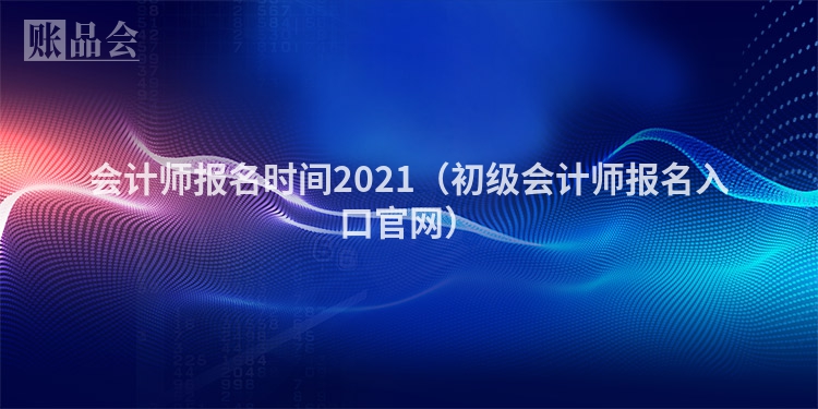 会计师报名时间2021（初级会计师报名入口官网）