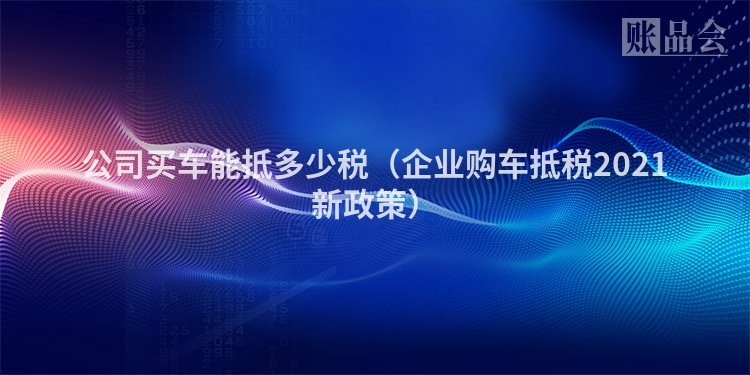 公司买车能抵多少税（企业购车抵税2021新政策）