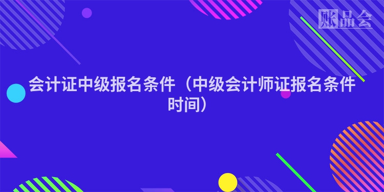 会计证中级报名条件（中级会计师证报名条件时间）