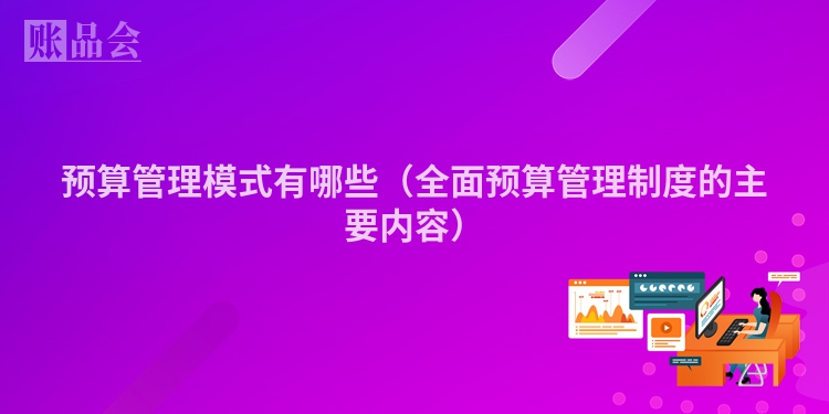 预算管理模式有哪些（全面预算管理制度的主要内容）
