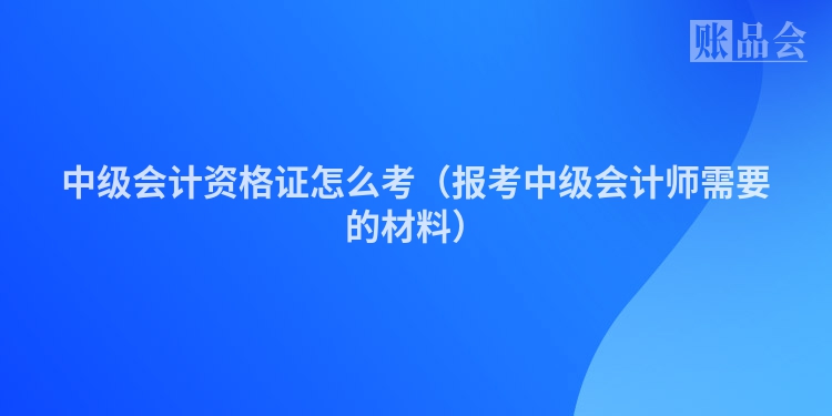中级会计资格证怎么考（报考中级会计师需要的材料）