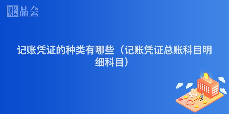 记账凭证的种类有哪些（记账凭证总账科目明细科目）