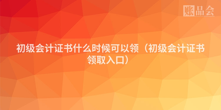 初级会计证书什么时候可以领（初级会计证书领取入口）