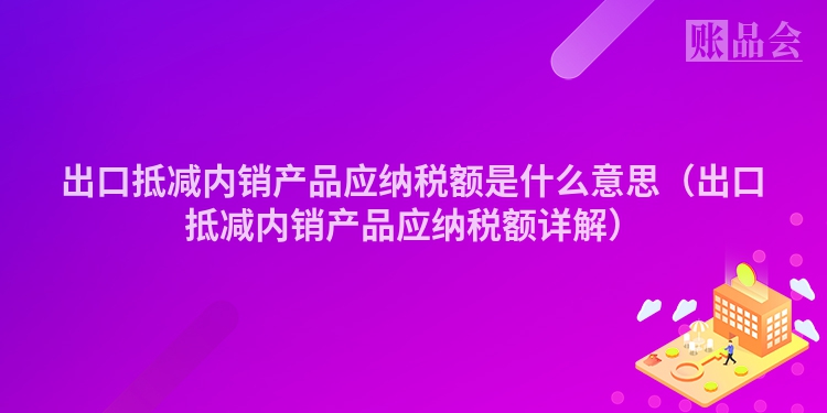 出口抵减内销产品应纳税额是什么意思（出口抵减内销产品应纳税额详解）
