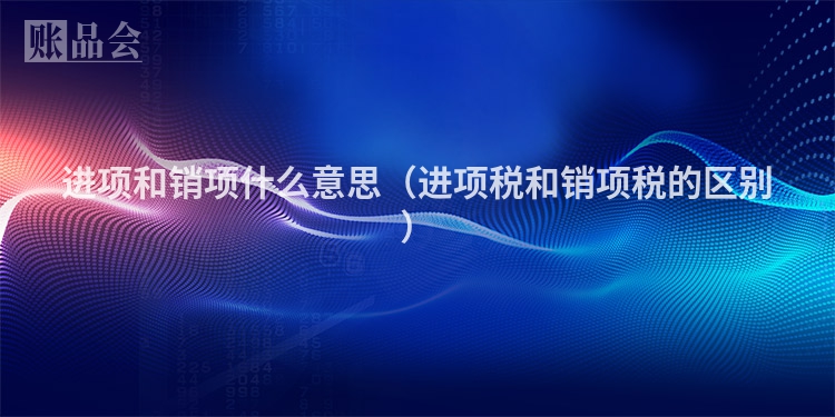 进项和销项什么意思（进项税和销项税的区别）