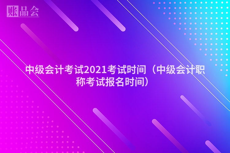 中级会计考试2021考试时间（中级会计职称考试报名时间）