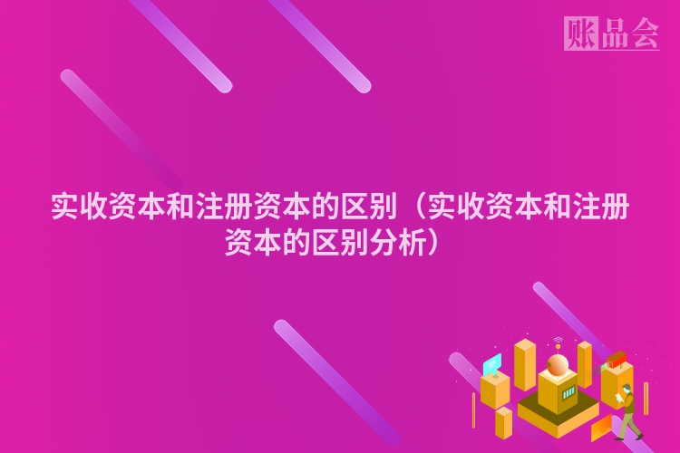 实收资本和注册资本的区别（实收资本和注册资本的区别分析）