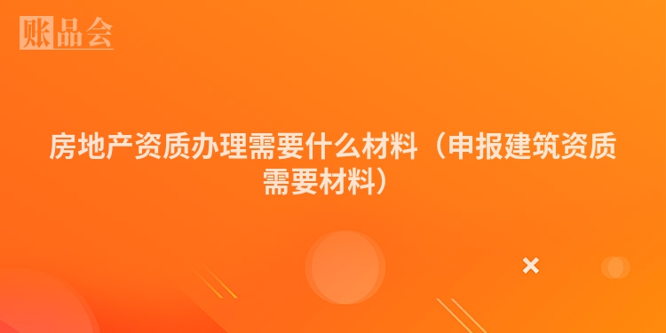 房地产资质办理需要什么材料（申报建筑资质需要材料）