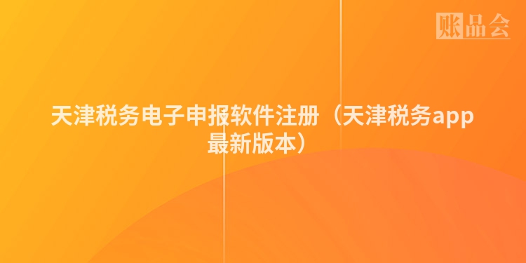 天津税务电子申报软件注册（天津税务app最新版本）
