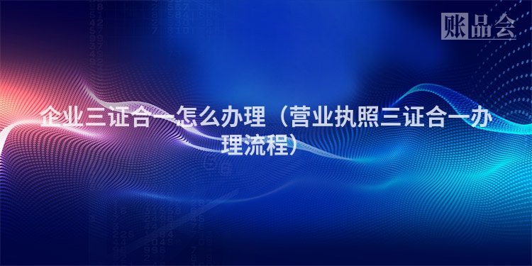 企业三证合一怎么办理（营业执照三证合一办理流程）