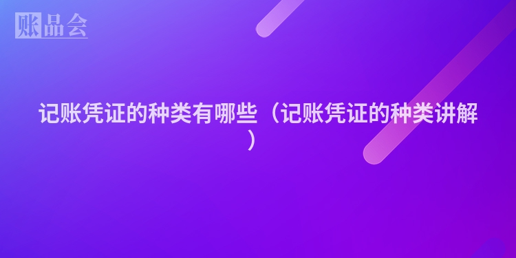 记账凭证的种类有哪些（记账凭证的种类讲解）