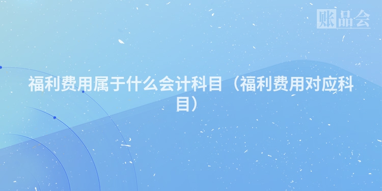 福利费用属于什么会计科目（福利费用对应科目）