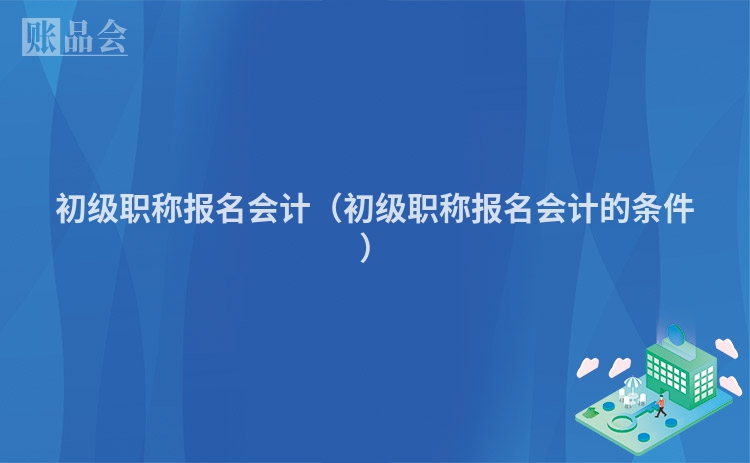 初级职称报名会计（初级职称报名会计的条件）
