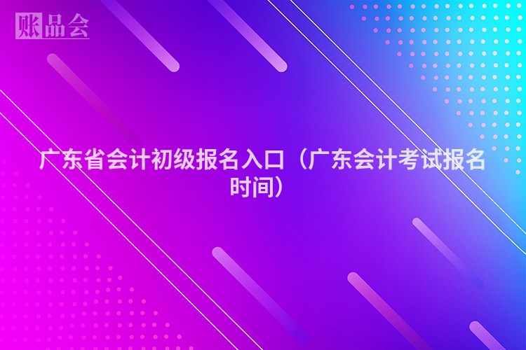 广东省会计初级报名入口（广东会计考试报名时间）