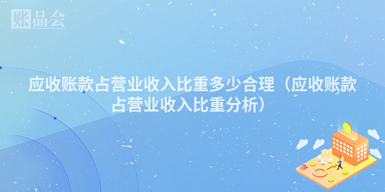应收账款占营业收入比重多少合理（应收账款占营业收入比重分析）
