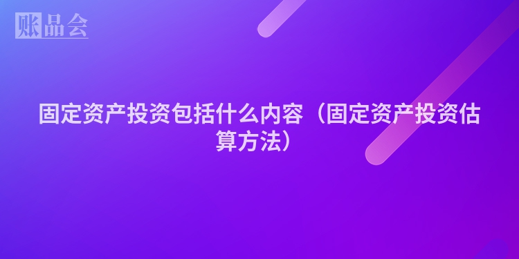 固定资产投资包括什么内容（固定资产投资估算方法）