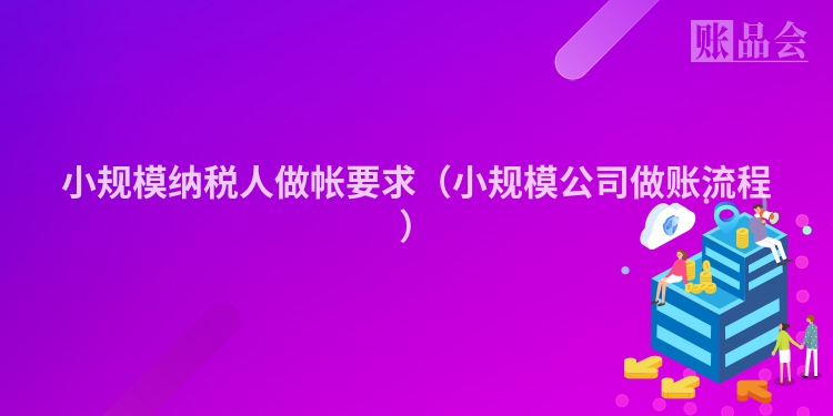 小规模纳税人做帐要求（小规模公司做账流程）