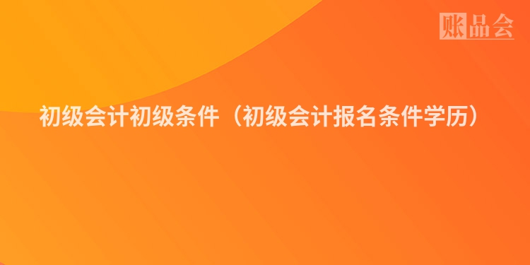 初级会计初级条件（初级会计报名条件学历）
