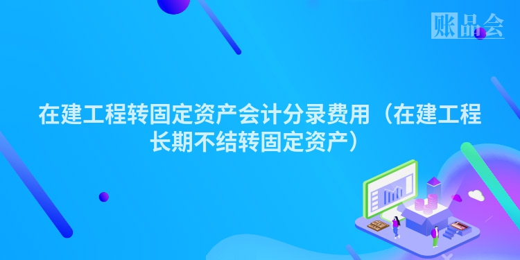 在建工程转固定资产会计分录费用（在建工程长期不结转固定资产）