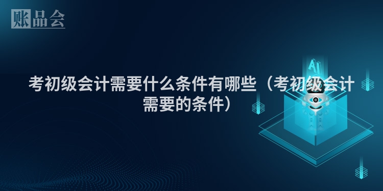 考初级会计需要什么条件有哪些（考初级会计需要的条件）