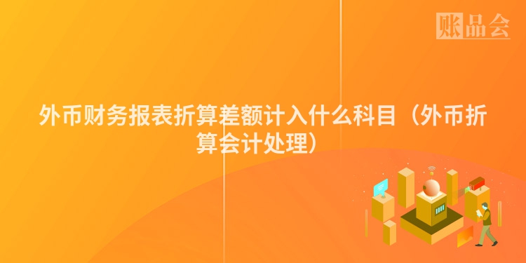 外币财务报表折算差额计入什么科目（外币折算会计处理）