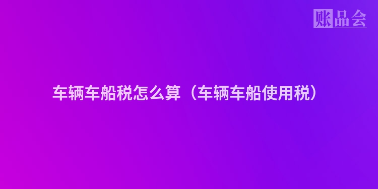 车辆车船税怎么算（车辆车船使用税）