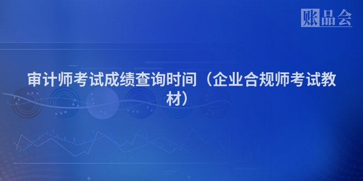 审计师考试成绩查询时间（企业合规师考试教材）