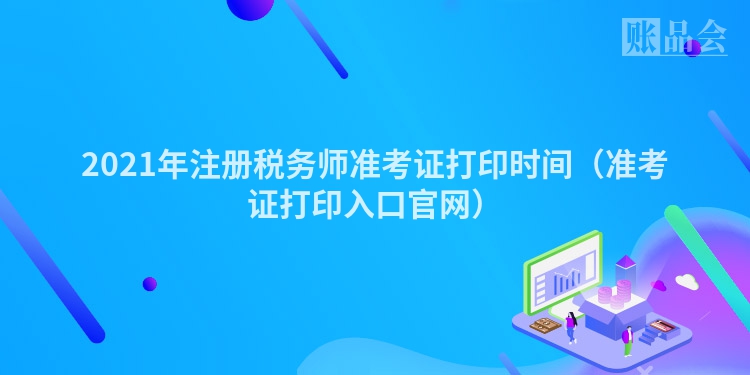 2021年注册税务师准考证打印时间（准考证打印入口官网）