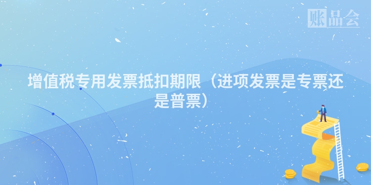增值税专用发票抵扣期限（进项发票是专票还是普票）