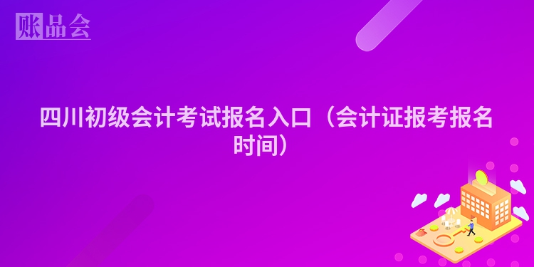 四川初级会计考试报名入口（会计证报考报名时间）