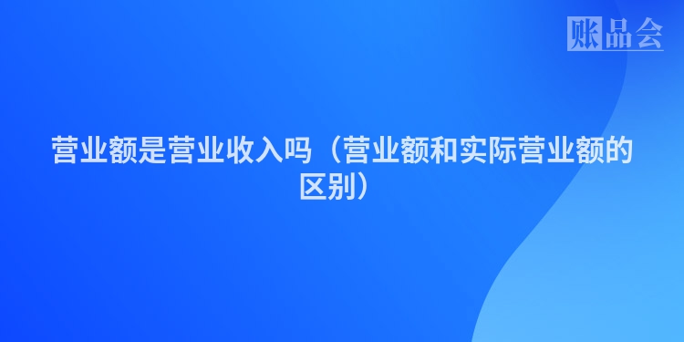 营业额是营业收入吗（营业额和实际营业额的区别）