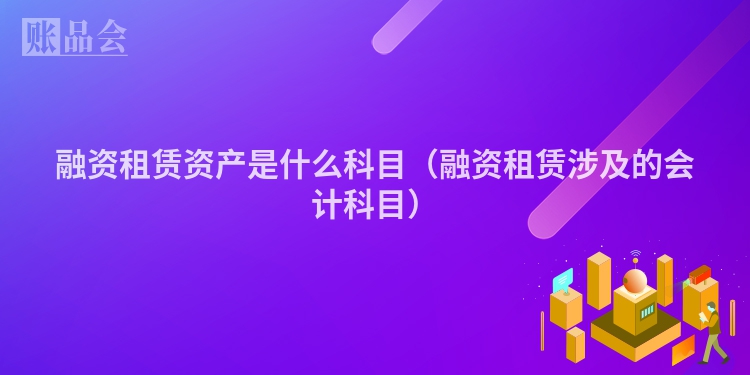 融资租赁资产是什么科目（融资租赁涉及的会计科目）