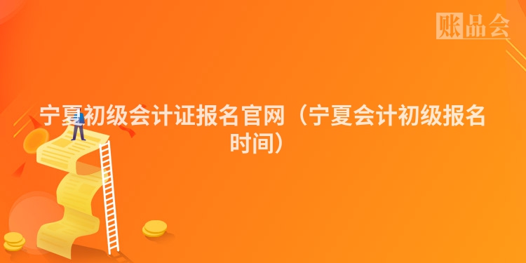 宁夏初级会计证报名官网（宁夏会计初级报名时间）