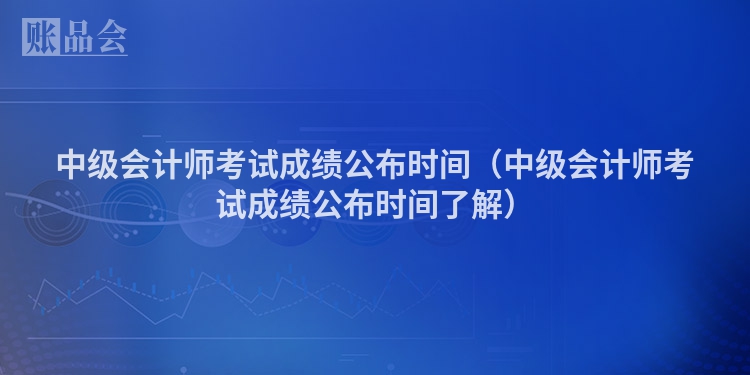 中级会计师考试成绩公布时间（中级会计师考试成绩公布时间了解）