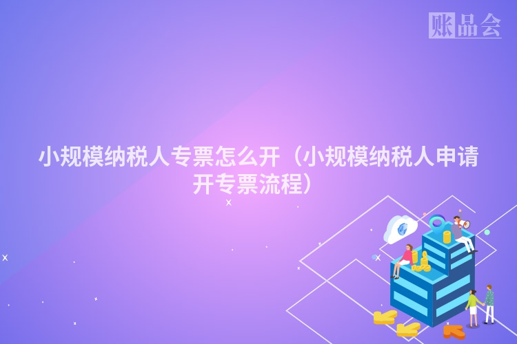 小规模纳税人专票怎么开（小规模纳税人申请开专票流程）