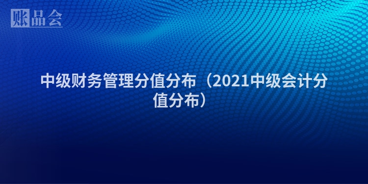中级财务管理分值分布（2021中级会计分值分布）