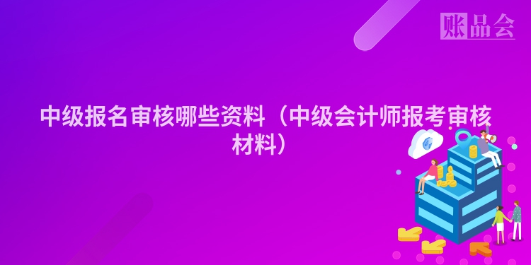 中级报名审核哪些资料（中级会计师报考审核材料）